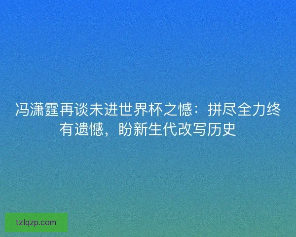 冯潇霆再谈未进世界杯之憾：拼尽全力终有遗憾，盼新生代改写历史