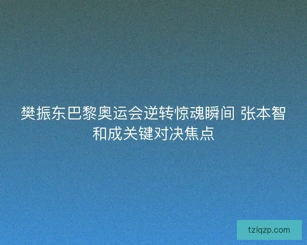 樊振东巴黎奥运会逆转惊魂瞬间 张本智和成关键对决焦点