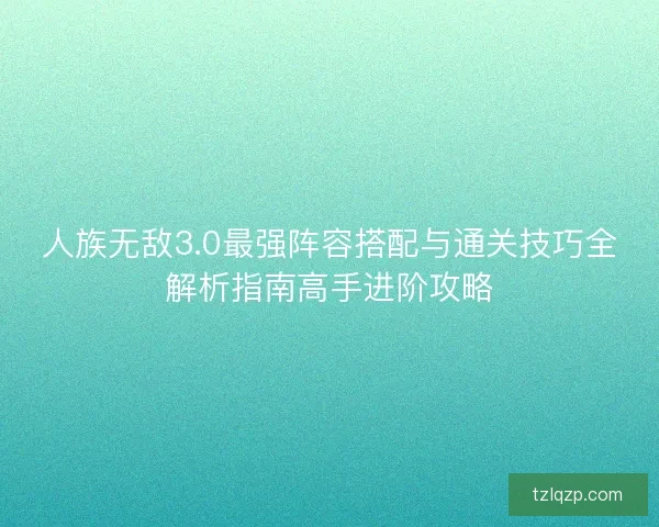 人族无敌3.0最强阵容搭配与通关技巧全解析指南高手进阶攻略