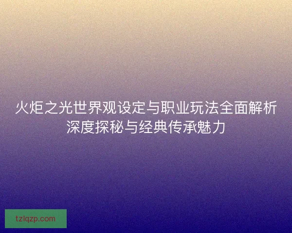 火炬之光世界观设定与职业玩法全面解析深度探秘与经典传承魅力