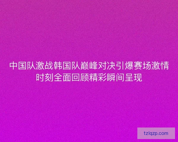 中国队激战韩国队巅峰对决引爆赛场激情时刻全面回顾精彩瞬间呈现