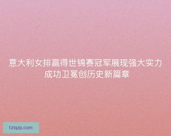 意大利女排赢得世锦赛冠军展现强大实力 成功卫冕创历史新篇章