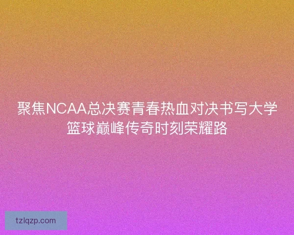 聚焦NCAA总决赛青春热血对决书写大学篮球巅峰传奇时刻荣耀路