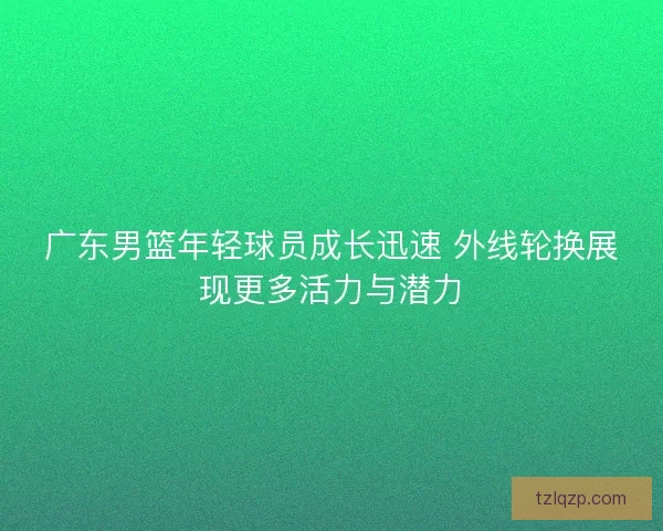 广东男篮年轻球员成长迅速 外线轮换展现更多活力与潜力