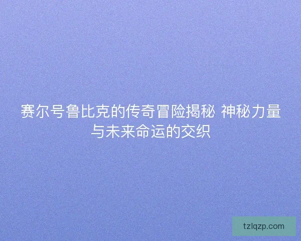 赛尔号鲁比克的传奇冒险揭秘 神秘力量与未来命运的交织