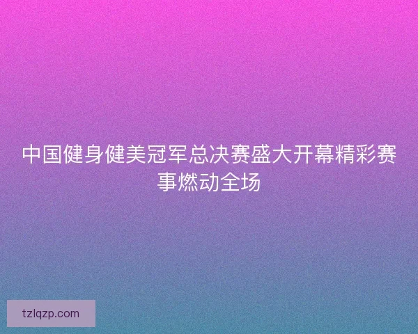 中国健身健美冠军总决赛盛大开幕精彩赛事燃动全场
