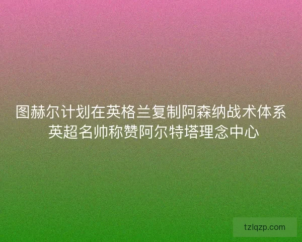 图赫尔计划在英格兰复制阿森纳战术体系 英超名帅称赞阿尔特塔理念中心