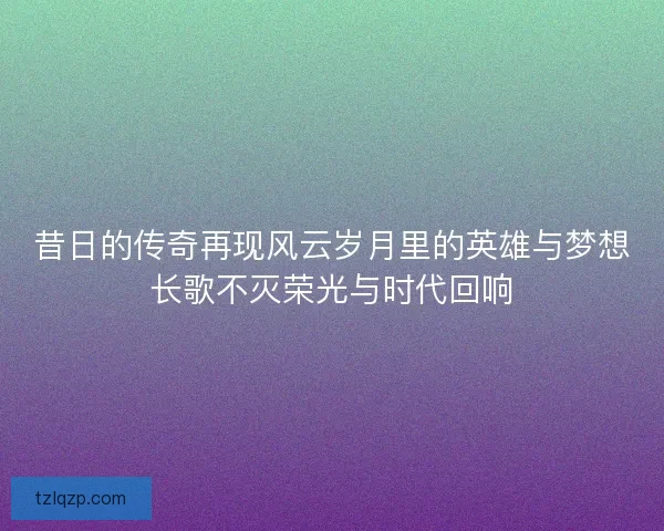 昔日的传奇再现风云岁月里的英雄与梦想长歌不灭荣光与时代回响
