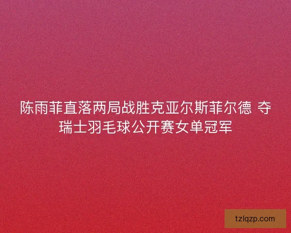 陈雨菲直落两局战胜克亚尔斯菲尔德 夺瑞士羽毛球公开赛女单冠军