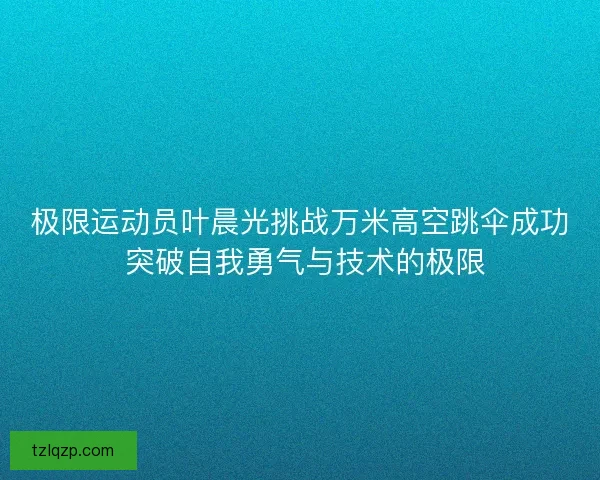 极限运动员叶晨光挑战万米高空跳伞成功 突破自我勇气与技术的极限