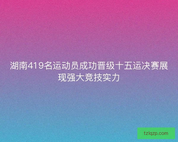 湖南419名运动员成功晋级十五运决赛展现强大竞技实力