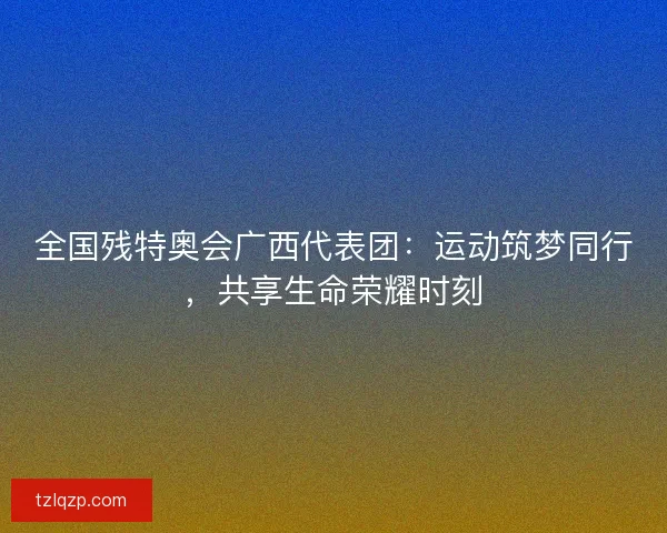 全国残特奥会广西代表团：运动筑梦同行，共享生命荣耀时刻