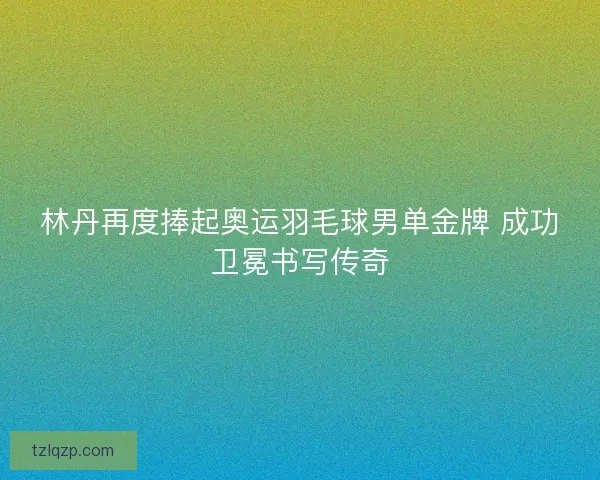 林丹再度捧起奥运羽毛球男单金牌 成功卫冕书写传奇