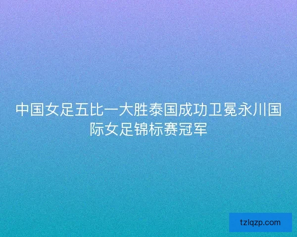 中国女足五比一大胜泰国成功卫冕永川国际女足锦标赛冠军 中国女足五比一大胜泰国成功卫冕永川国际女足锦标赛冠军