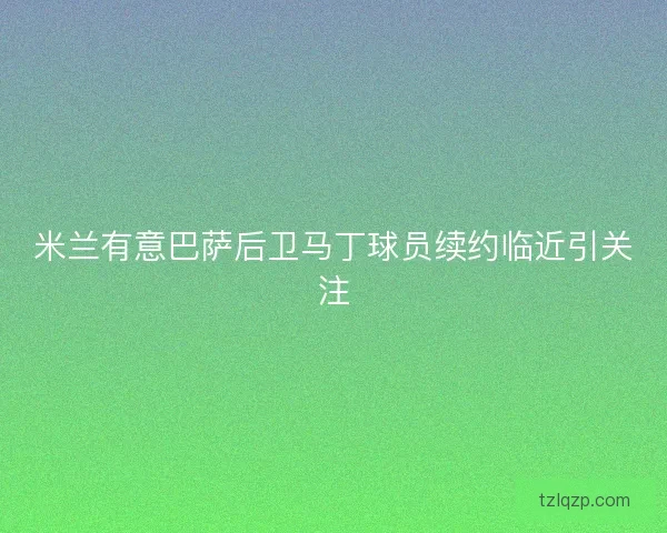 米兰有意巴萨后卫马丁球员续约临近引关注