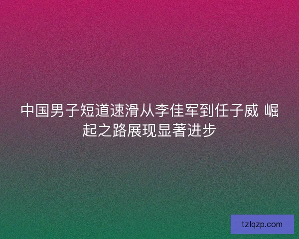 中国男子短道速滑从李佳军到任子威 崛起之路展现显著进步 中国男子短道速滑从李佳军到任子威 崛起之路展现显著进步