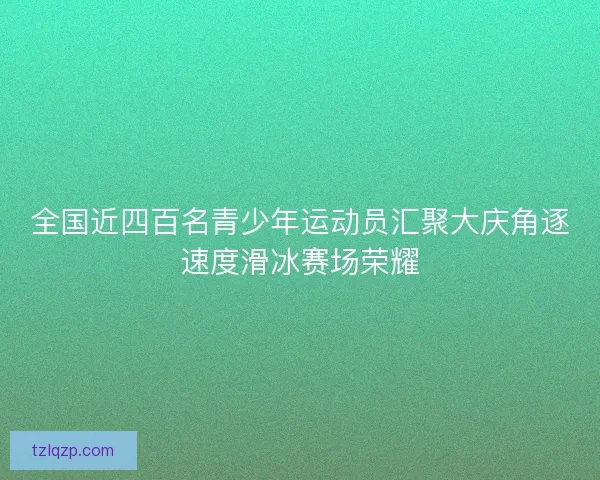 全国近四百名青少年运动员汇聚大庆角逐速度滑冰赛场荣耀 全国近四百名青少年运动员汇聚大庆角逐速度滑冰赛场荣耀