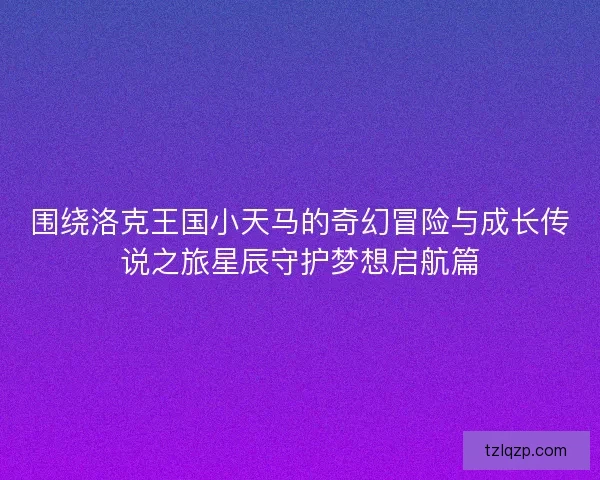 围绕洛克王国小天马的奇幻冒险与成长传说之旅星辰守护梦想启航篇