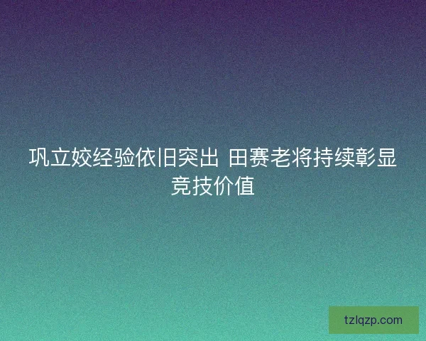 巩立姣经验依旧突出 田赛老将持续彰显竞技价值