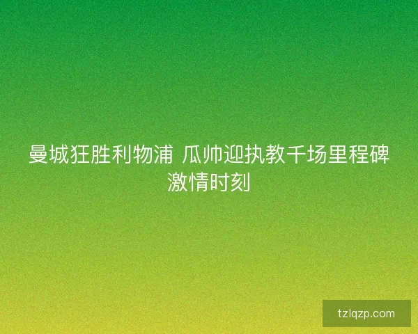 曼城狂胜利物浦 瓜帅迎执教千场里程碑激情时刻