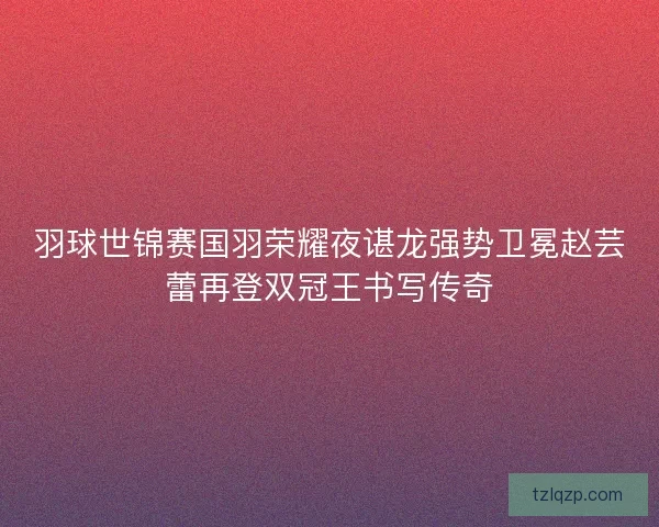羽球世锦赛国羽荣耀夜谌龙强势卫冕赵芸蕾再登双冠王书写传奇