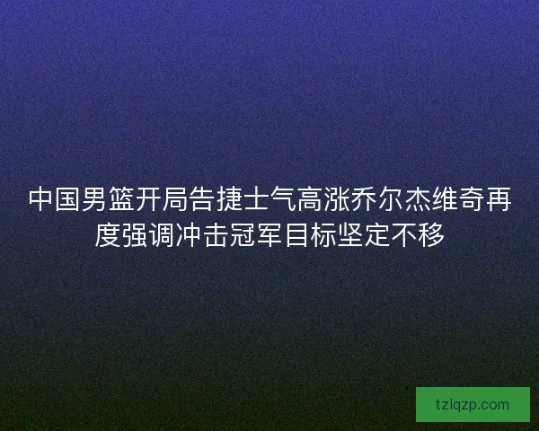 中国男篮开局告捷士气高涨乔尔杰维奇再度强调冲击冠军目标坚定不移 中国男篮开局告捷士气高涨乔尔杰维奇再度强调冲击冠军目标坚定不移