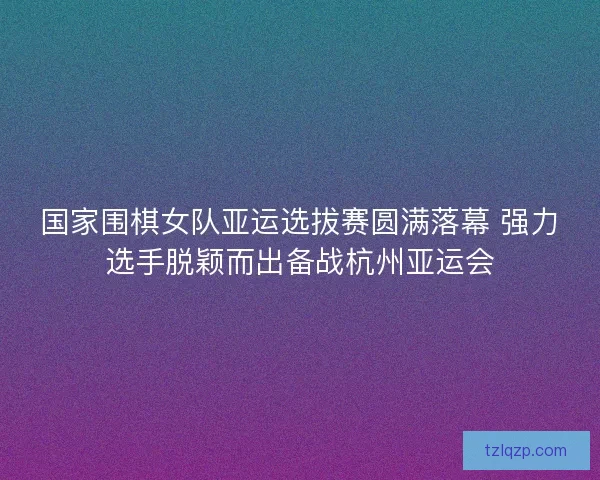 国家围棋女队亚运选拔赛圆满落幕 强力选手脱颖而出备战杭州亚运会