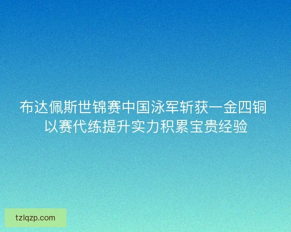 布达佩斯世锦赛中国泳军斩获一金四铜 以赛代练提升实力积累宝贵经验
