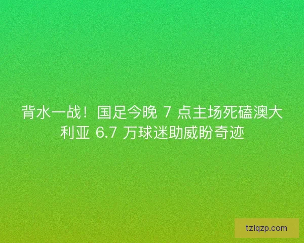 背水一战！国足今晚 7 点主场死磕澳大利亚 6.7 万球迷助威盼奇迹