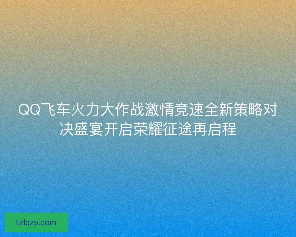 QQ飞车火力大作战激情竞速全新策略对决盛宴开启荣耀征途再启程