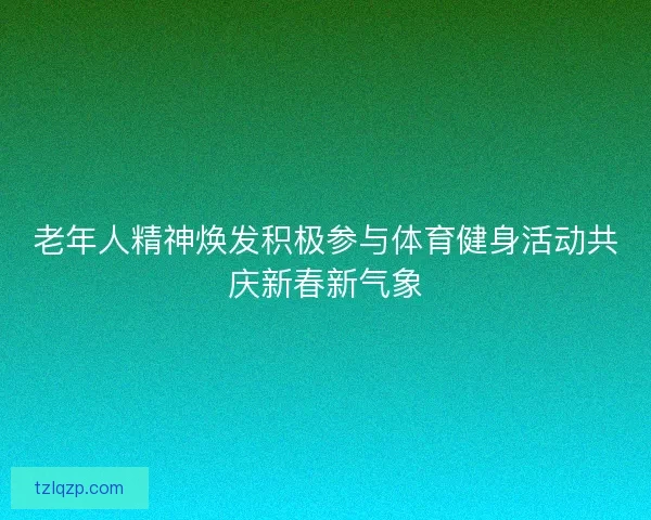 老年人精神焕发积极参与体育健身活动共庆新春新气象