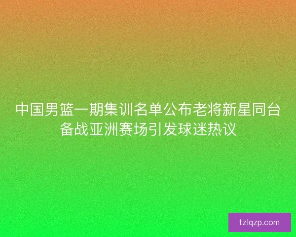 中国男篮一期集训名单公布老将新星同台备战亚洲赛场引发球迷热议