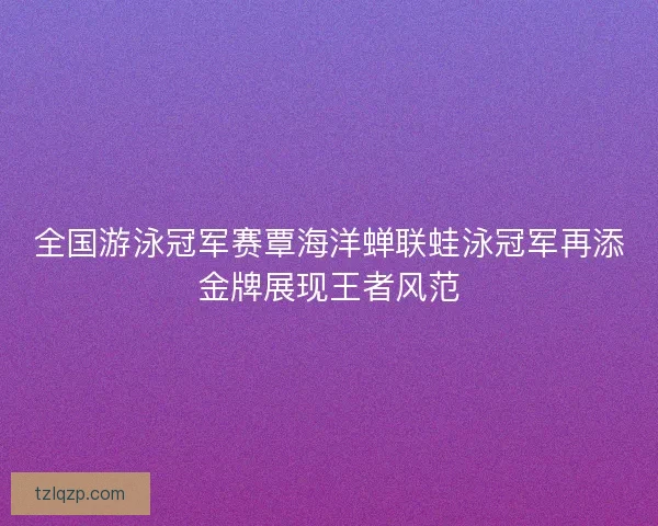 全国游泳冠军赛覃海洋蝉联蛙泳冠军再添金牌展现王者风范
