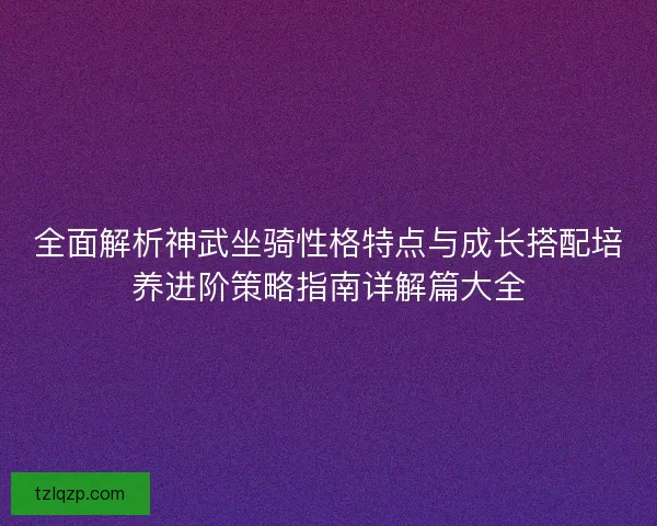 全面解析神武坐骑性格特点与成长搭配培养进阶策略指南详解篇大全 全面解析神武坐骑性格特点与成长搭配培养进阶策略指南详解篇大全