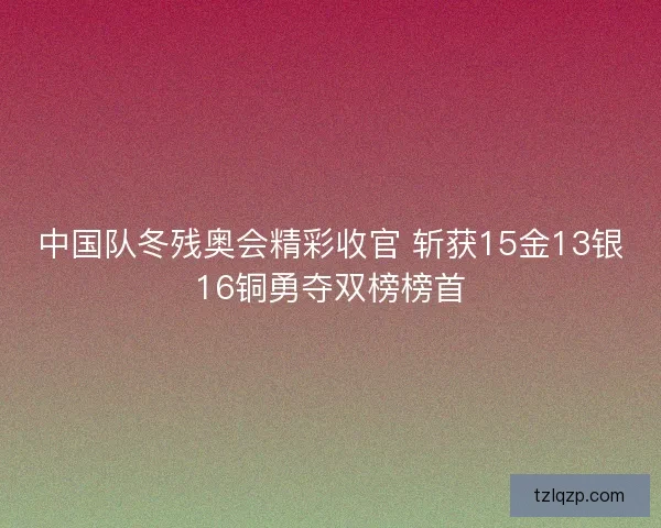中国队冬残奥会精彩收官 斩获15金13银16铜勇夺双榜榜首 中国队冬残奥会精彩收官 斩获15金13银16铜勇夺双榜榜首